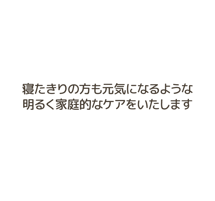 寝たきりの方も元気になるような明るく家庭的なケアをいたします